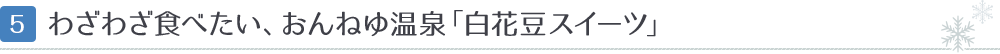 [5]わざわざ食べたい、おんねゆ温泉「白花豆スイーツ」